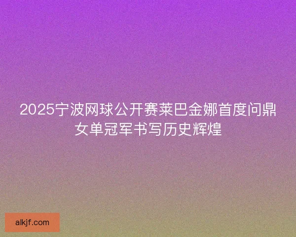 2025宁波网球公开赛莱巴金娜首度问鼎女单冠军书写历史辉煌