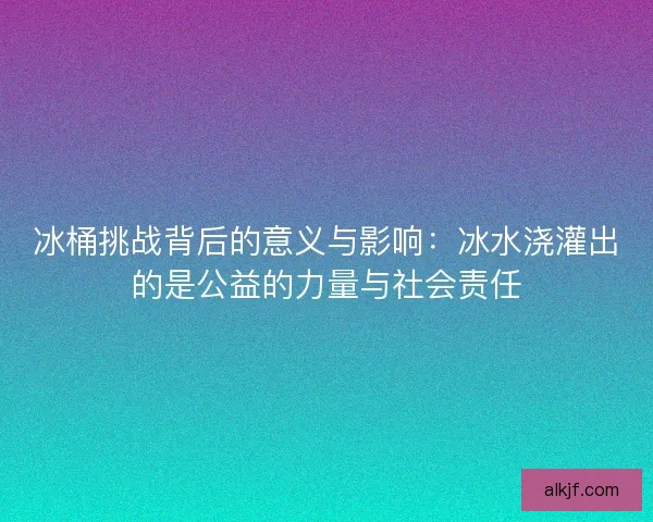 冰桶挑战背后的意义与影响：冰水浇灌出的是公益的力量与社会责任