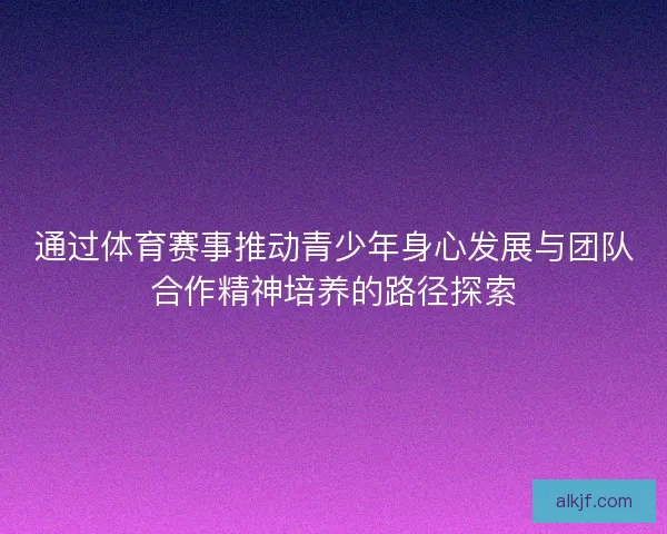 通过体育赛事推动青少年身心发展与团队合作精神培养的路径探索
