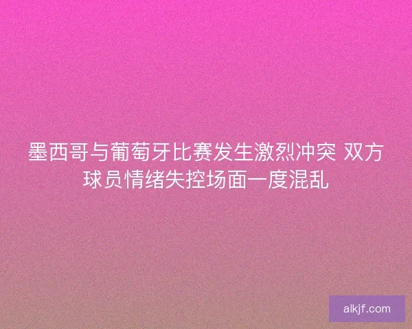 墨西哥与葡萄牙比赛发生激烈冲突 双方球员情绪失控场面一度混乱