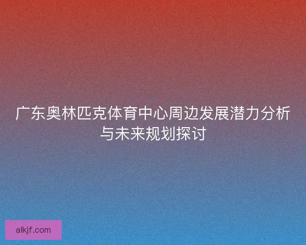 广东奥林匹克体育中心周边发展潜力分析与未来规划探讨