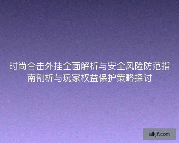 时尚合击外挂全面解析与安全风险防范指南剖析与玩家权益保护策略探讨