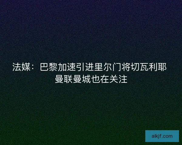 法媒：巴黎加速引进里尔门将切瓦利耶 曼联曼城也在关注