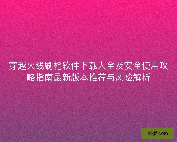 穿越火线刷枪软件下载大全及安全使用攻略指南最新版本推荐与风险解析