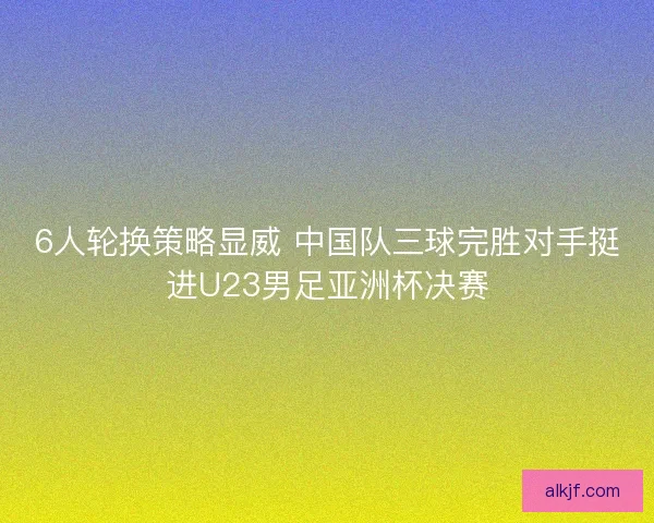6人轮换策略显威 中国队三球完胜对手挺进U23男足亚洲杯决赛