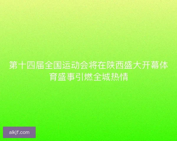 第十四届全国运动会将在陕西盛大开幕体育盛事引燃全城热情