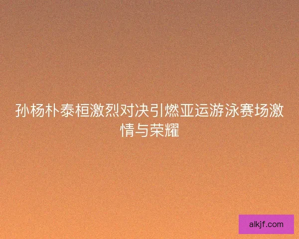 孙杨朴泰桓激烈对决引燃亚运游泳赛场激情与荣耀