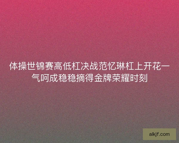 体操世锦赛高低杠决战范忆琳杠上开花一气呵成稳稳摘得金牌荣耀时刻