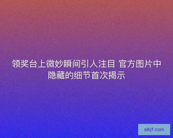 领奖台上微妙瞬间引人注目 官方图片中隐藏的细节首次揭示