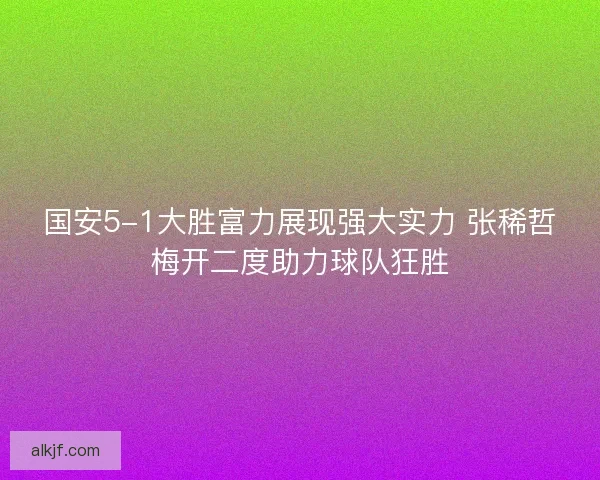 国安5-1大胜富力展现强大实力 张稀哲梅开二度助力球队狂胜