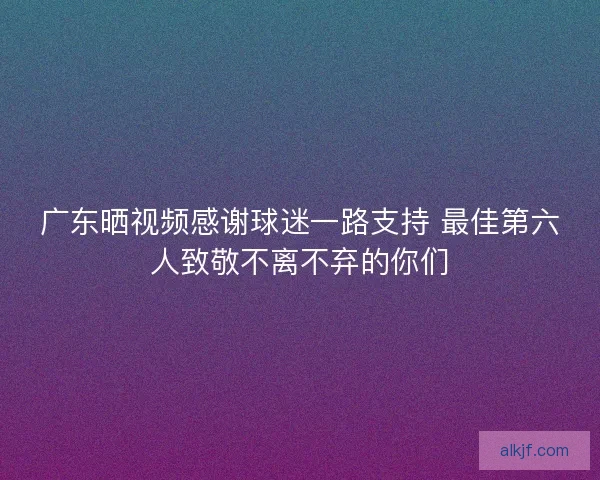 广东晒视频感谢球迷一路支持 最佳第六人致敬不离不弃的你们