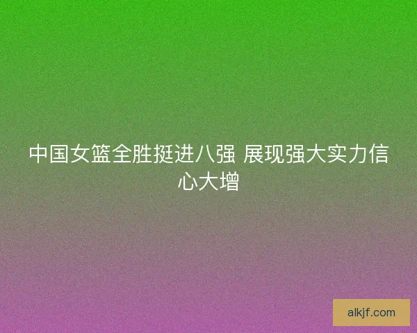 中国女篮全胜挺进八强 展现强大实力信心大增