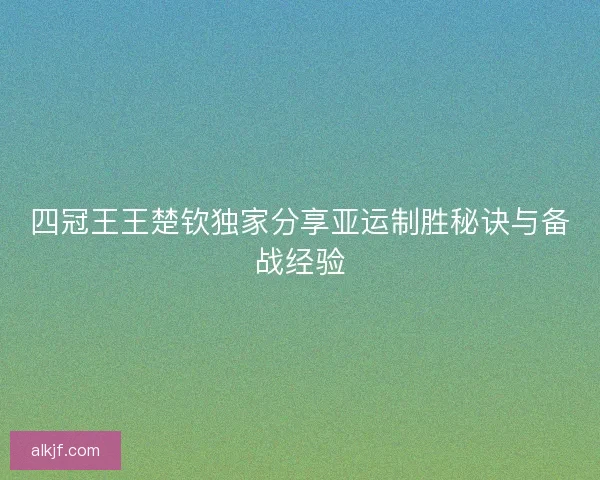 四冠王王楚钦独家分享亚运制胜秘诀与备战经验